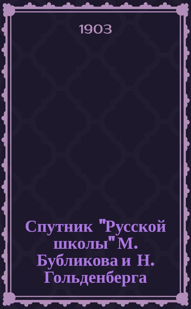 ... Спутник "Русской школы" М. Бубликова и Н. Гольденберга : В 3 ч. Пособие для учащих и учащихся. Ч. 1-3. Ч. 1 : Полный разбор статей, помещенных в первой части "Русской школы": объяснение слов, выражений и оборотов речи, планы статей и вывод из каждой статьи повествовательного характера ее главной мысли