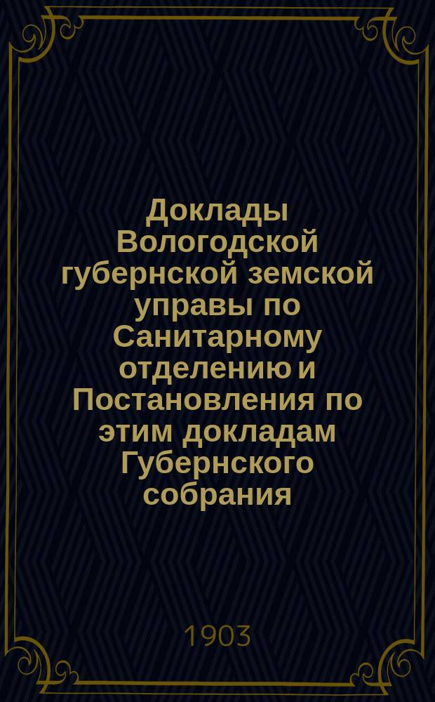 Доклады Вологодской губернской земской управы по Санитарному отделению и Постановления по этим докладам Губернского собрания... ... Янв.-февр. 1903 г.