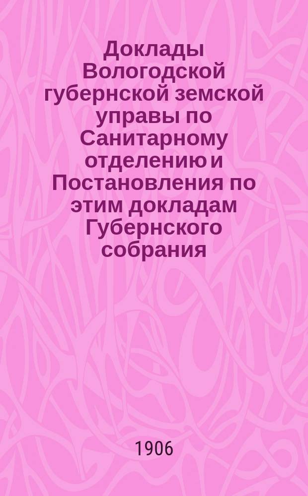 Доклады Вологодской губернской земской управы по Санитарному отделению и Постановления по этим докладам Губернского собрания... ... Янв. 1906 г.