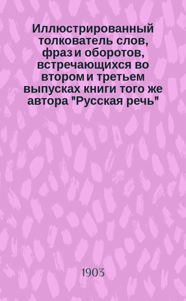 ... Иллюстрированный толкователь слов, фраз и оборотов, встречающихся во втором и третьем выпусках книги того же автора "Русская речь", примененной к употреблению при преподавании русского языка в тех школах, в которых поступающие не умеют говорить по русски : Для учащих и учащихся. Ч. 1 : Пособие ко второму выпуску "Русской речи"