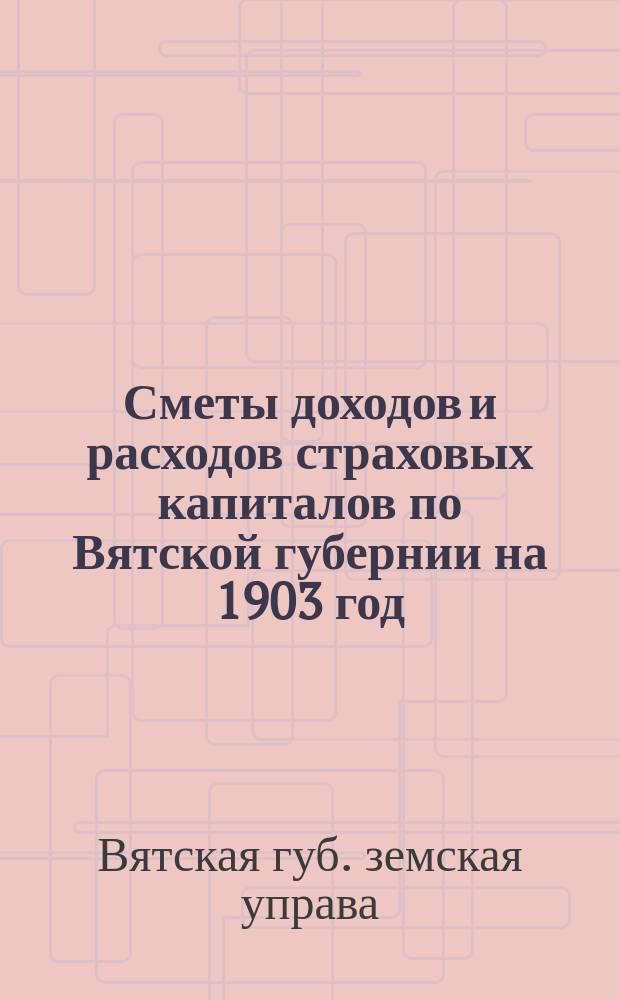 Сметы доходов и расходов страховых капиталов по Вятской губернии на 1903 год; Доклады Вятской губернской земской управы и постановления Губернского земского собрания XXXVI очередной сессии (1902 г.) по пожарно-страховым вопросам: С прил. Правил по вопросам земского страхования