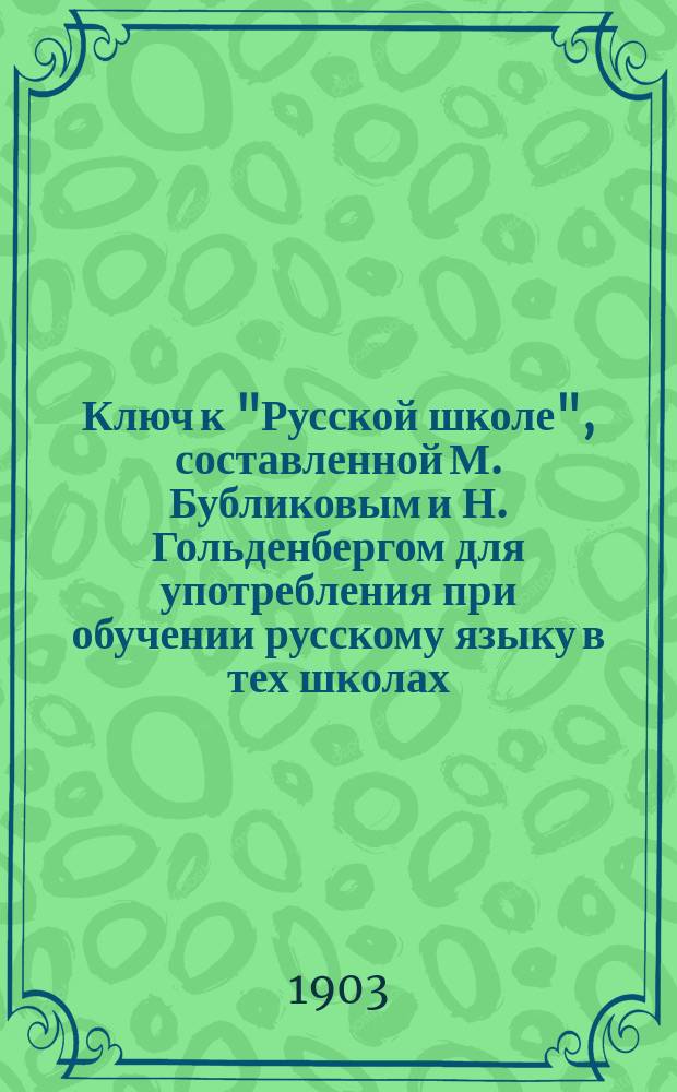 Ключ к "Русской школе", составленной М. Бубликовым и Н. Гольденбергом для употребления при обучении русскому языку в тех школах, в которых поступающие не умеют говорить по-русски : В 3 вып. Пособие для учащихся. Вып. 1-. Вып. 1