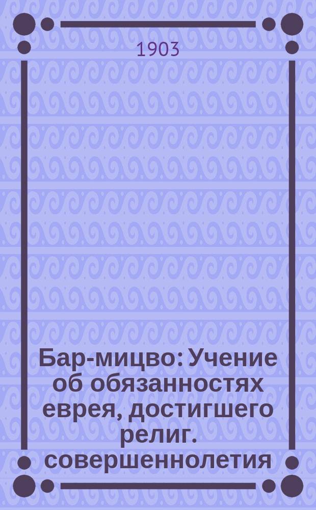 Бар-мицво : Учение об обязанностях еврея, достигшего религ. совершеннолетия : Подроб. руководство для подготовляющихся и подготовляющих : По извест. нем. изд. "Pflichten des Bar-Mizwa"