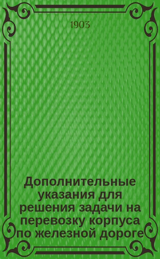 Дополнительные указания для решения задачи на перевозку корпуса по железной дороге, составленные ординарным профессором генерал-майором Макшеевым и утвержденные начальником Николаевской академии Генерального штаба 4-го февраля 1903 года : К Наставлению для практ. занятий по воен. администрации 1903 г