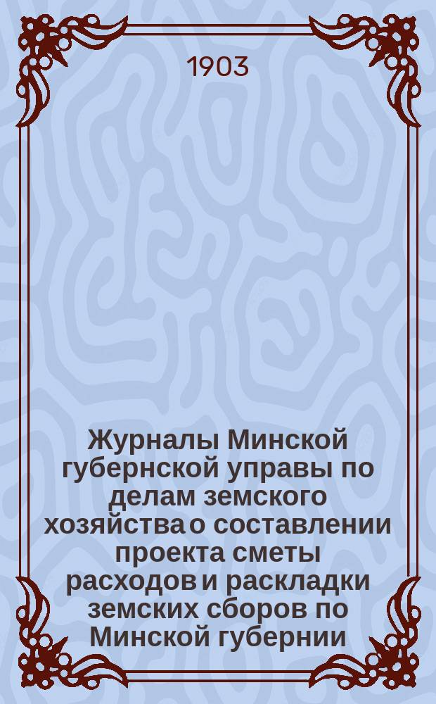 Журналы Минской губернской управы по делам земского хозяйства о составлении проекта сметы расходов и раскладки земских сборов по Минской губернии... на 1904 год