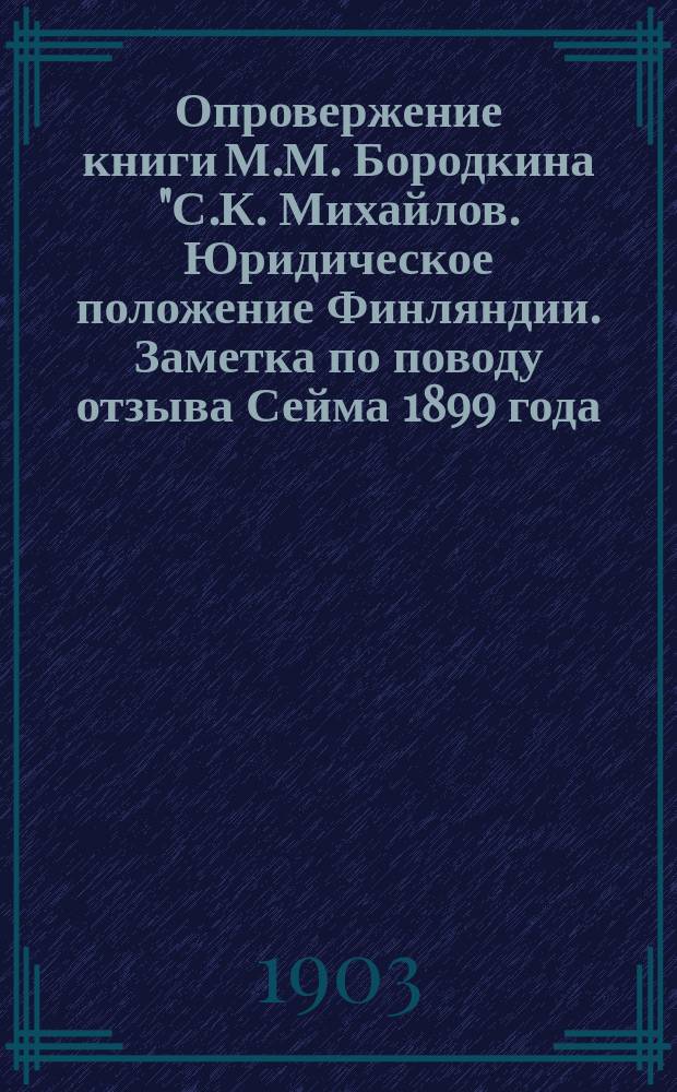 Опровержение книги М.М. Бородкина "С.К. Михайлов. Юридическое положение Финляндии. Заметка по поводу отзыва Сейма 1899 года. С.-Петербург. Типография А.С. Суворина... 1901"