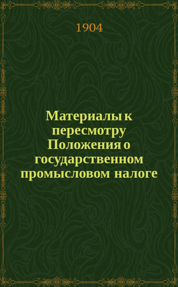 Материалы к пересмотру Положения о государственном промысловом налоге : Т. 1-. Т. 1. Ч. 1 : Общие постановления ; Учреждения ; Основной промысловый налог