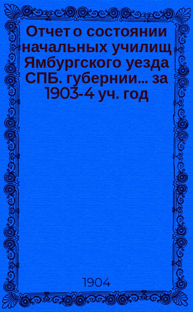 Отчет о состоянии начальных училищ Ямбургского уезда СПБ. губернии... ... за 1903-4 уч. год