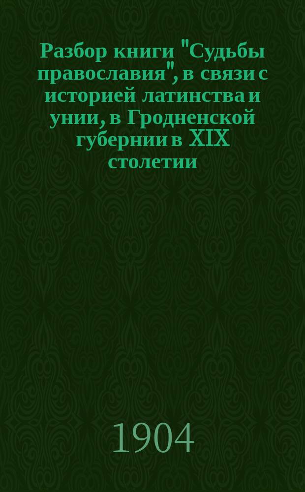 Разбор книги "Судьбы православия", в связи с историей латинства и унии, в Гродненской губернии в XIX столетии. (1794-1900 гг.)