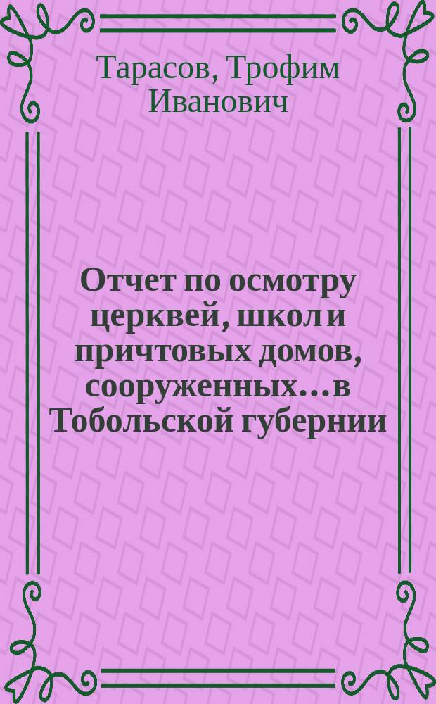 Отчет по осмотру церквей, школ и причтовых домов, сооруженных... в Тобольской губернии, чиновника канцелярии Ком. Министров Т.И. Тарасова
