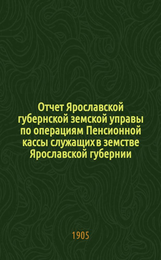Отчет Ярославской губернской земской управы по операциям Пенсионной кассы служащих в земстве Ярославской губернии... ... за 1904 год