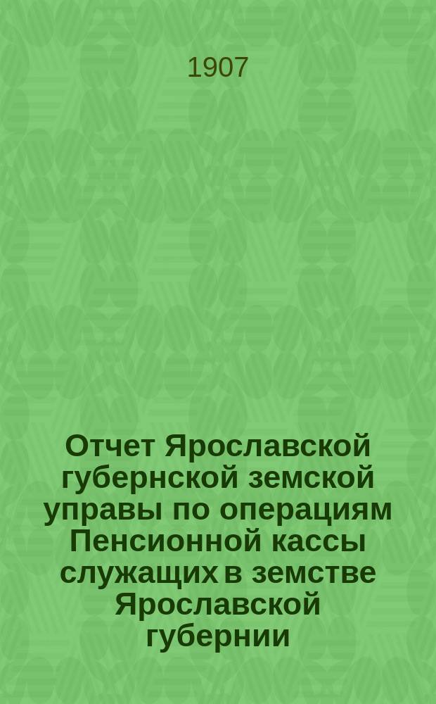 Отчет Ярославской губернской земской управы по операциям Пенсионной кассы служащих в земстве Ярославской губернии... ... за 1906 год