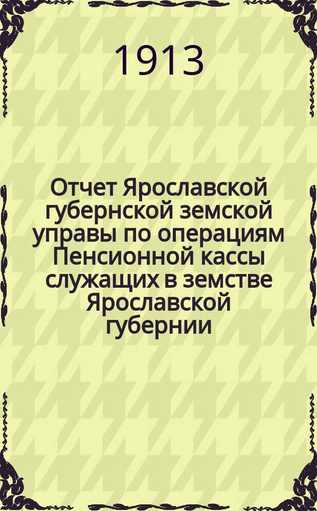 Отчет Ярославской губернской земской управы по операциям Пенсионной кассы служащих в земстве Ярославской губернии... ... за 1912 год