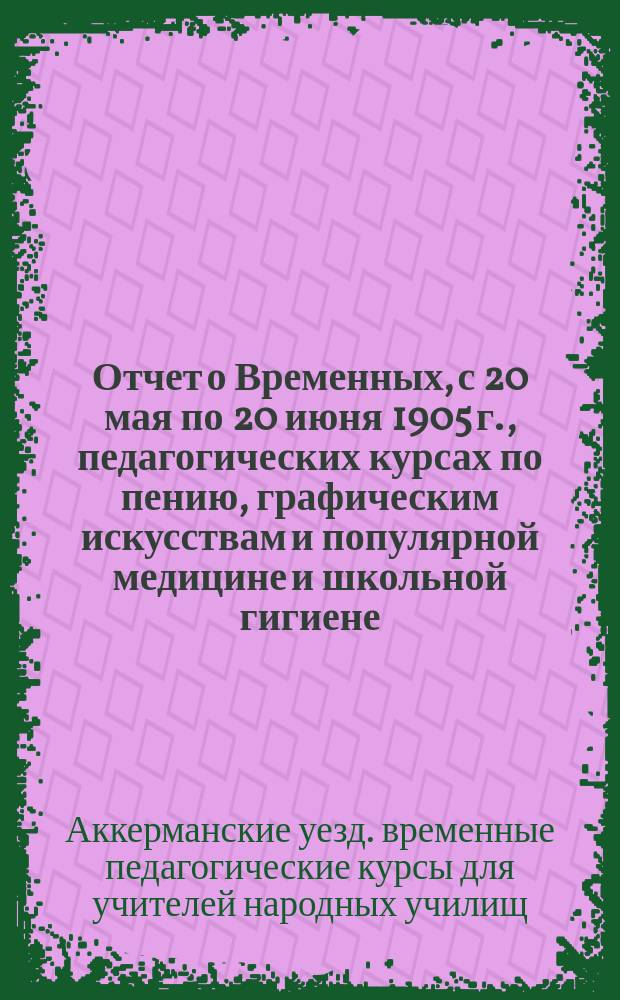 Отчет о Временных, с 20 мая по 20 июня 1905 г., педагогических курсах по пению, графическим искусствам и популярной медицине и школьной гигиене, в м. Байрамче, Аккерманского уезда, Бессарабской губ., для учителей народн. училищ Аккерманского уезда
