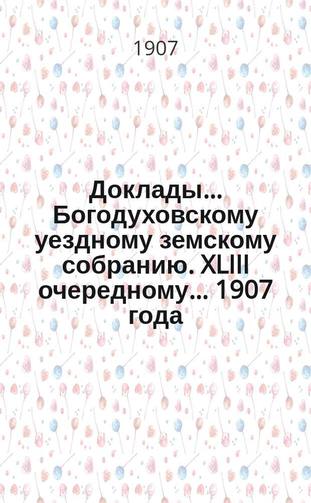 Доклады... Богодуховскому уездному земскому собранию. XLIII очередному... [1907 года]