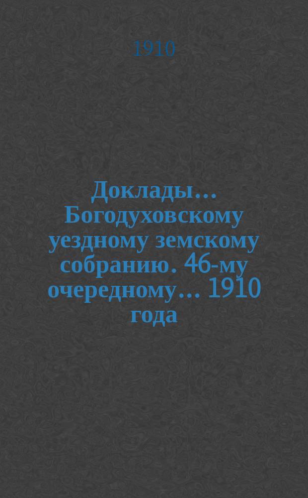 Доклады... Богодуховскому уездному земскому собранию. 46-му очередному... [1910 года] : 46-му очередному... [1910 года]