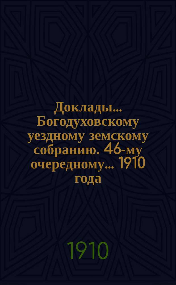 Доклады... Богодуховскому уездному земскому собранию. 46-му очередному... [1910 года] : 46-му очередному... [1910 года]