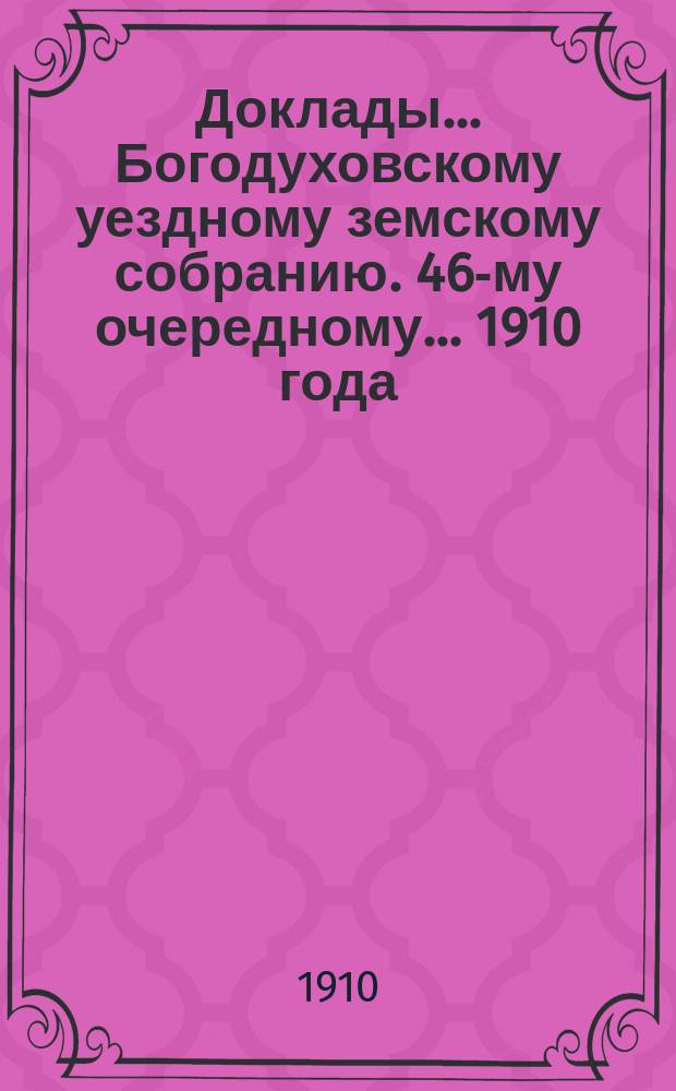 Доклады... Богодуховскому уездному земскому собранию. 46-му очередному... [1910 года] : 46-му очередному... [1910 года]
