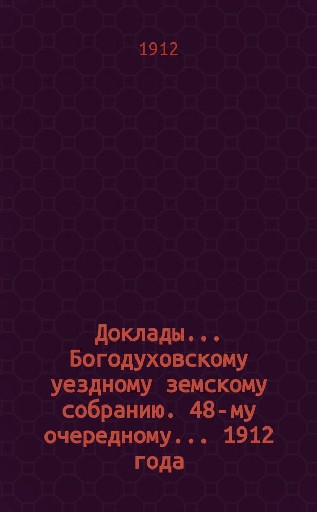Доклады... Богодуховскому уездному земскому собранию. 48-му очередному... [1912 года] : 48-му очередному... [1912 года]