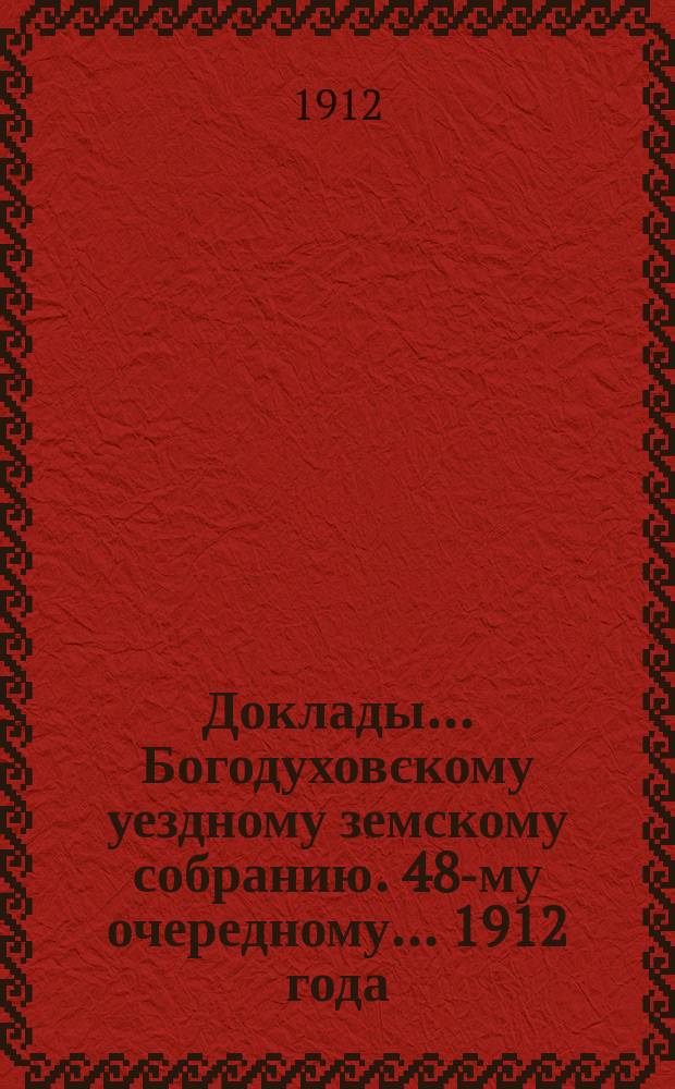 Доклады... Богодуховскому уездному земскому собранию. 48-му очередному... [1912 года] : 48-му очередному... [1912 года]