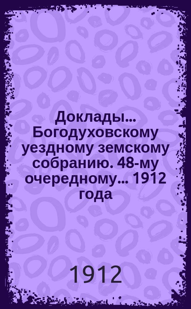 Доклады... Богодуховскому уездному земскому собранию. 48-му очередному... [1912 года] : 48-му очередному... [1912 года]