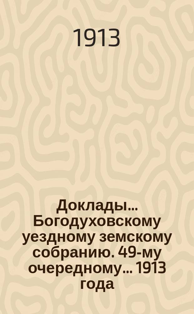 Доклады... Богодуховскому уездному земскому собранию. 49-му очередному... [1913 года] : 49-му очередному... [1913 года]