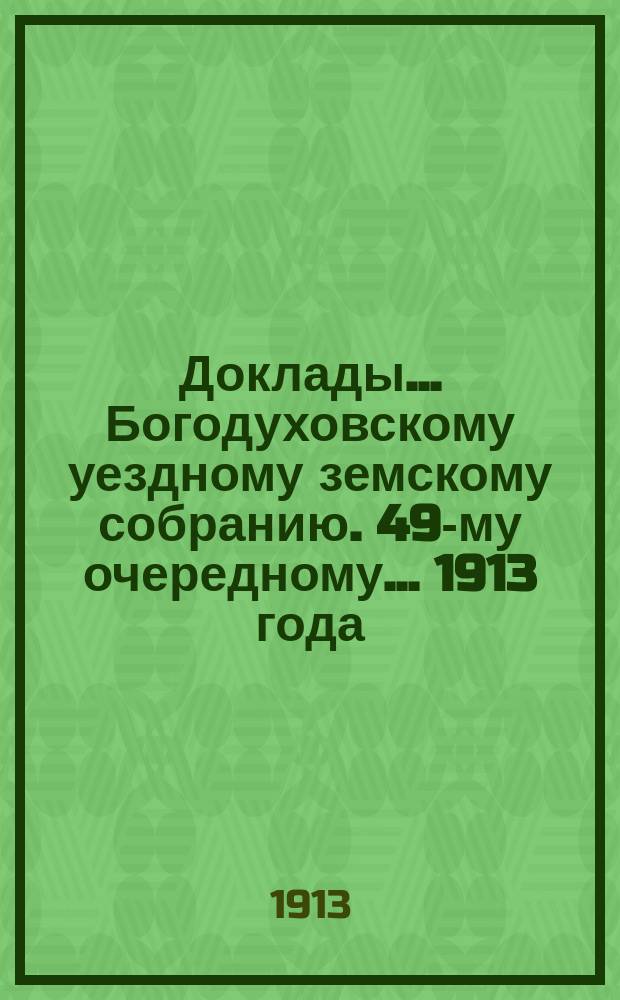 Доклады... Богодуховскому уездному земскому собранию. 49-му очередному... [1913 года] : 49-му очередному... [1913 года]