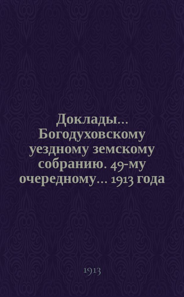 Доклады... Богодуховскому уездному земскому собранию. 49-му очередному... [1913 года] : 49-му очередному... [1913 года]
