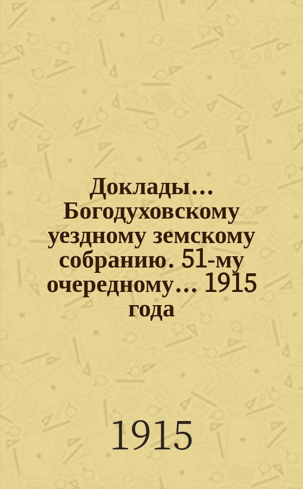 Доклады... Богодуховскому уездному земскому собранию. 51-му очередному... [1915 года] : 51-му очередному... [1915 года]