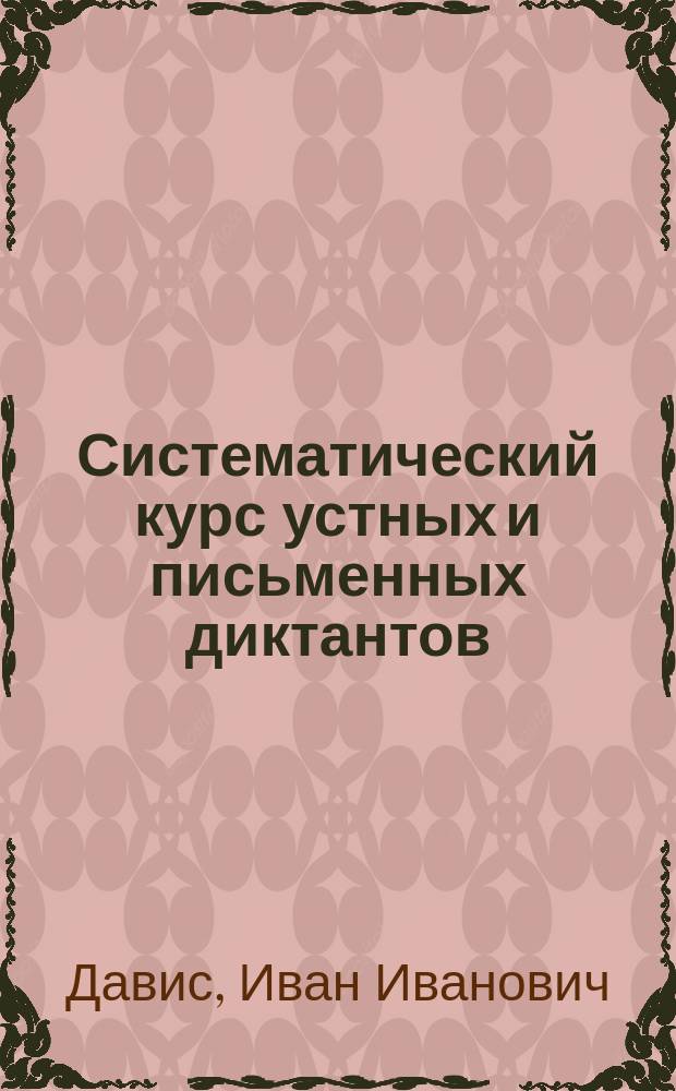 ... Систематический курс устных и письменных диктантов : Самообучение, самодиктование, самоисправление : Сост. применительно к "Элементарному курсу практической русской грамматики" того же авт
