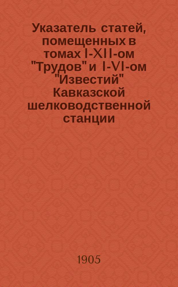 Указатель статей, помещенных в томах I-XII-ом "Трудов" и I-VI-ом "Известий" Кавказской шелководственной станции
