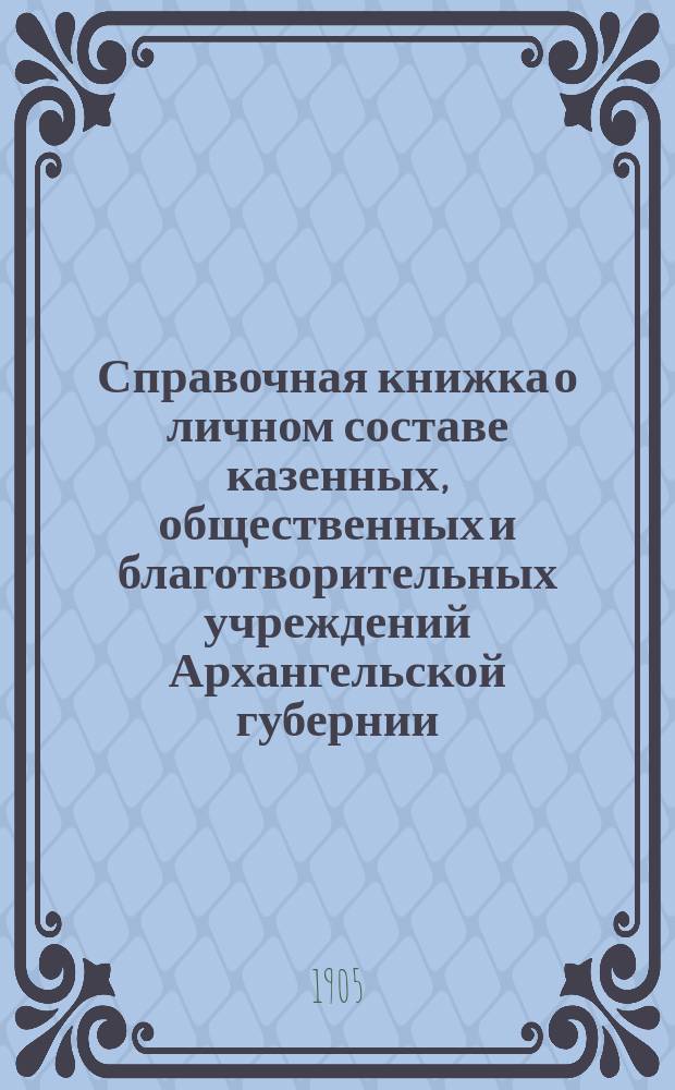Справочная книжка о личном составе казенных, общественных и благотворительных учреждений Архангельской губернии : 1905 г