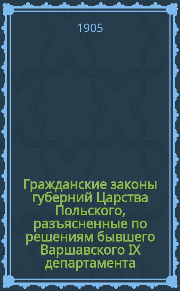 Гражданские законы губерний Царства Польского, разъясненные по решениям бывшего Варшавского IX департамента (1842-1875) и Гражданского кассационного департамента (1876-1904) Правительствующего сената, со всеми позднейшими изменениями и дополнениями : В 2 т. Т. 1 : Гражданское уложение 1825 г. ; Положение о союзе брачном ; Гражданский кодекс Наполеона, кн. 2 и 3 ; Ипотечные уставы ; Торговый кодекс