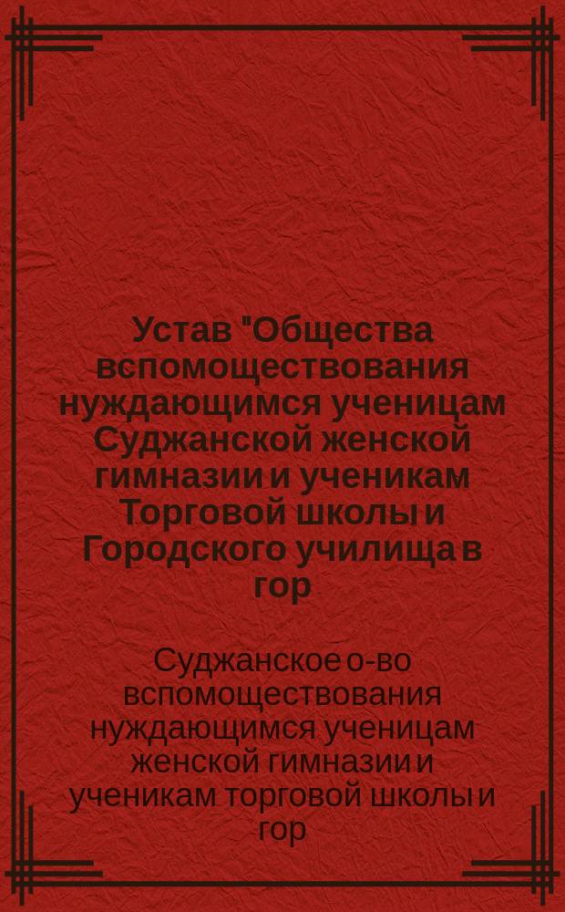 Устав "Общества вспомоществования нуждающимся ученицам Суджанской женской гимназии и ученикам Торговой школы и Городского училища в гор. Судже, Курской губернии" : Утв. 12 янв. 1905 г.