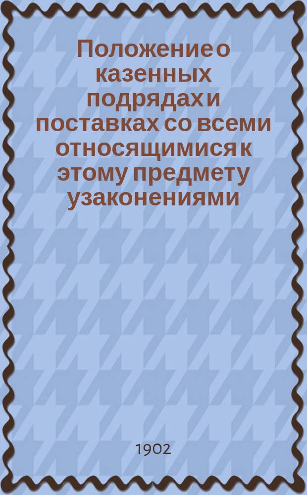 Положение о казенных подрядах и поставках со всеми относящимися к этому предмету узаконениями, исправленными по 1 января 1902 года : С разъяснениями по решениям Гр. кас. деп. Сената и прил. полн. текста тех же решений