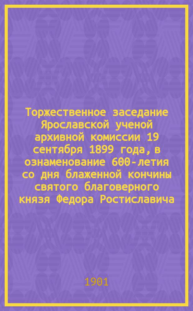 Торжественное заседание Ярославской ученой архивной комиссии 19 сентября 1899 года, в ознаменование 600-летия со дня блаженной кончины святого благоверного князя Федора Ростиславича, ярославского чудотворца