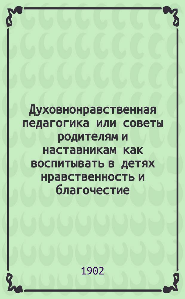 Духовнонравственная педагогика или советы родителям и наставникам как воспитывать в детях нравственность и благочестие