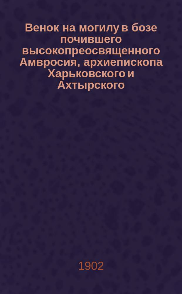 Венок на могилу в бозе почившего высокопреосвященного Амвросия, архиепископа Харьковского и Ахтырского : От ред. журн. "Вера и разум" своему основателю, покровителю и незабвенному сотруднику