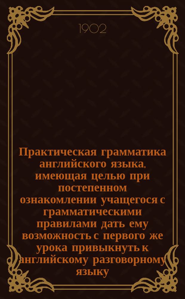 Практическая грамматика английского языка, имеющая целью при постепенном ознакомлении учащегося с грамматическими правилами дать ему возможность с первого же урока привыкнуть к английскому разговорному языку