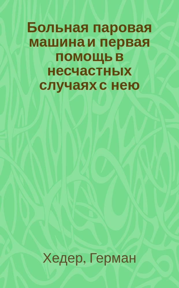 Больная паровая машина и первая помощь в несчастных случаях с нею : Практ. руководство к уходу и надзору за паровой машиной : (В 2 ч.). Ч. 1-2
