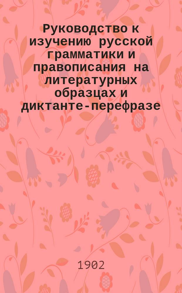 Руководство к изучению русской грамматики и правописания на литературных образцах и диктанте-перефразе : С метод. прим. в тексте и прил