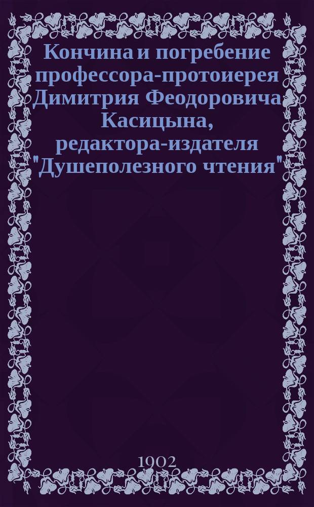 Кончина и погребение профессора-протоиерея Димитрия Феодоровича Касицына, редактора-издателя "Душеполезного чтения" : Сборник