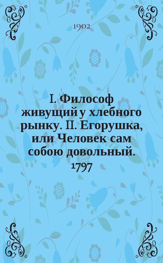 I. Философ живущий у хлебного рынку. II. Егорушка, или Человек сам собою довольный. 1797