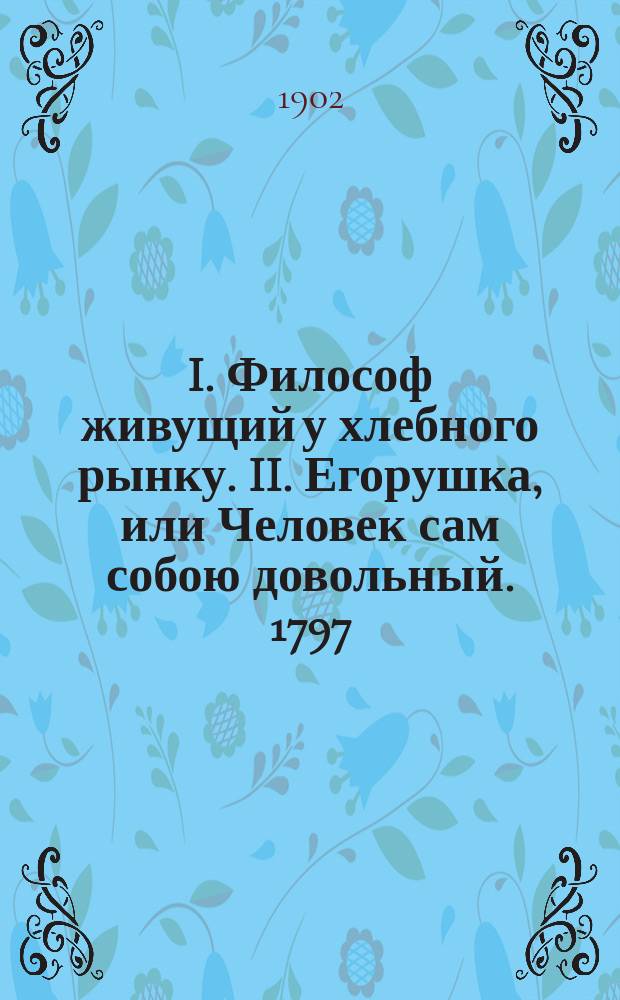 I. Философ живущий у хлебного рынку. II. Егорушка, или Человек сам собою довольный. 1797