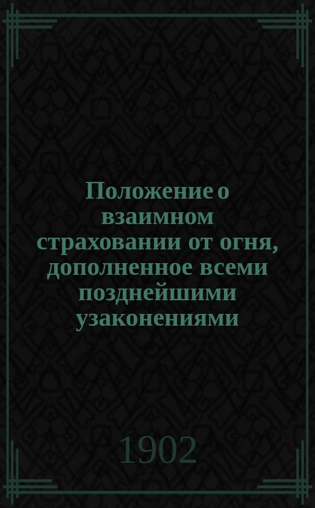 Положение о взаимном страховании от огня, дополненное всеми позднейшими узаконениями (по 6 февраля 1902 г.), с разъясняющими его извлечениями из решений Правительствующего сената, циркуляров Министерства внутренних дел, журналов Страхового комитета и др. правительственных распоряжений