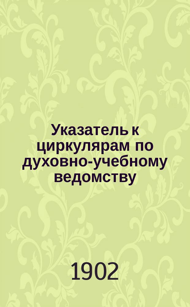Указатель к циркулярам по духовно-учебному ведомству : №№ 1-20 : (Сост. применит. к уставам духовных семинарий и уч-щ 1884 г.)