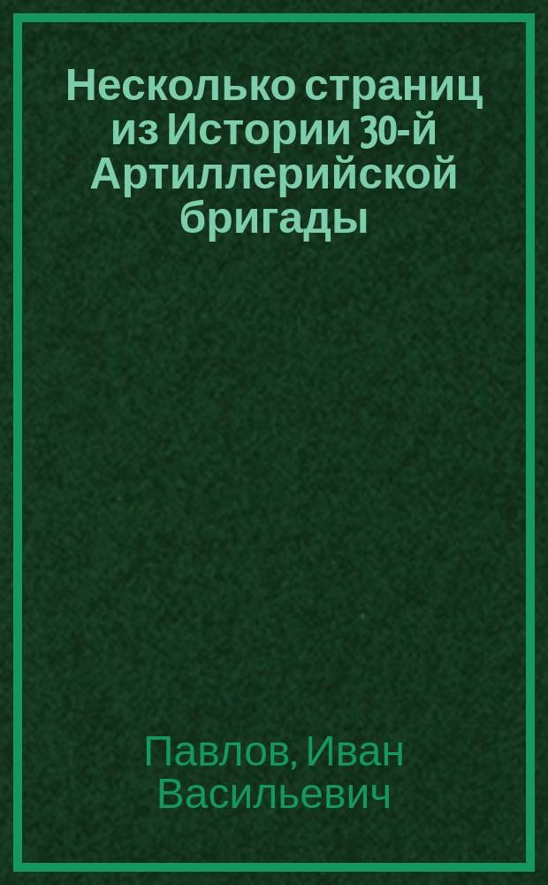 Несколько страниц из Истории 30-й Артиллерийской бригады : (С карт.) : Сообщ., прочит. 18 сент. и 9 окт. 1900 г. на 3 и 4 общ. собр. чл. Мин. отд-ния О-ва ревнителей воен. знаний секр. Отд-ния, 30-й Арт. бригады кап. И.В. Павловым 1-м