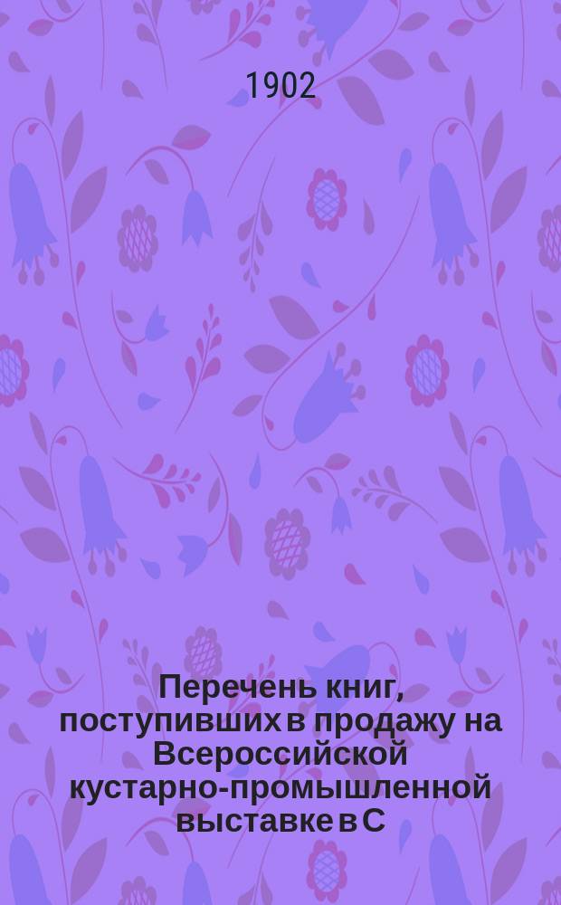 Перечень книг, поступивших в продажу на Всероссийской кустарно-промышленной выставке в С.-Петербурге 1902 г. ...
