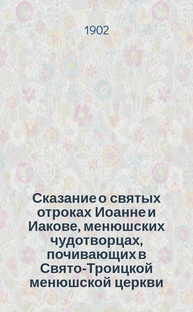Сказание о святых отроках Иоанне и Иакове, менюшских чудотворцах, почивающих в Свято-Троицкой менюшской церкви, Новгородской губернии : Извлеч. из Новгор. Месяцеслова с краткими жизнеописаниями святых угодников Божиих, просиявших подвигами и святостию своей жизни в пределах Новгородской Епархии, сост. свящ. С.А. Рахмановым