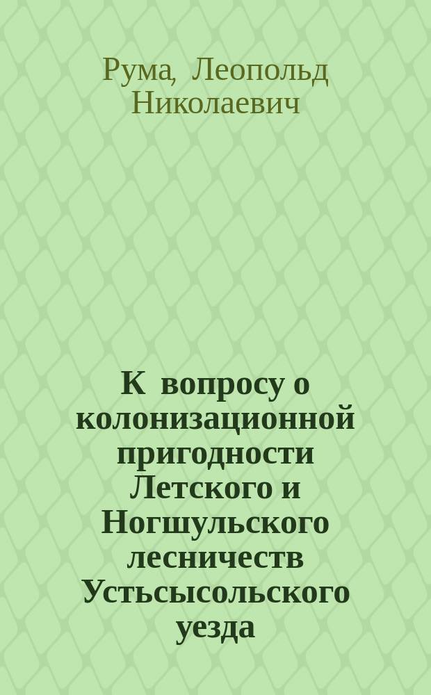 К вопросу о колонизационной пригодности Летского и Ногшульского лесничеств Устьсысольского уезда, Вологодской губернии : (Объясн. записка исп. об. производителя работ ст. топографа Л. Рума к Отчету об исслед. 1901 г.)